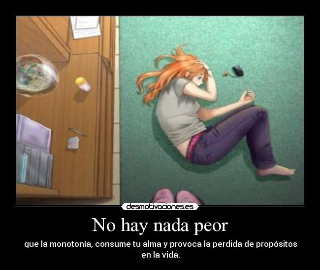 No hay nada peor - que la monotonía, consume tu alma y provoca la perdida de propósitos en la vida.