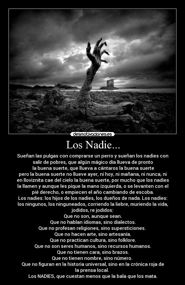 Los Nadie... - Sueñan las pulgas con comprarse un perro y sueñan los nadies con
salir de pobres, que algún mágico día llueva de pronto
 la buena suerte, que llueva a cántaros la buena suerte
pero la buena suerte no llueve ayer, ni hoy, ni mañana, ni nunca, ni
en lloviznita cae del cielo la buena suerte, por mucho que los nadies
la llamen y aunque les pique la mano izquierda, o se levanten con el
pié derecho, o empiecen el año cambiando de escoba.
Los nadies: los hijos de los nadies, los dueños de nada. Los nadies:
los ningunos, los ninguneados, corriendo la liebre, muriendo la vida,
jodidos, re jodidos:
Que no son, aunque sean.
Que no hablan idiomas, sino dialectos.
Que no profesan religiones, sino supersticiones. 
Que no hacen arte, sino artesanía.
Que no practican cultura, sino folklore.
Que no son seres humanos, sino recursos humanos.
Que no tienen cara, sino brazos.
Que no tienen nombre, sino número. 
Que no figuran en la historia universal, sino en la crónica roja de
la prensa local. 
Los NADIES, que cuestan menos que la bala que los mata.