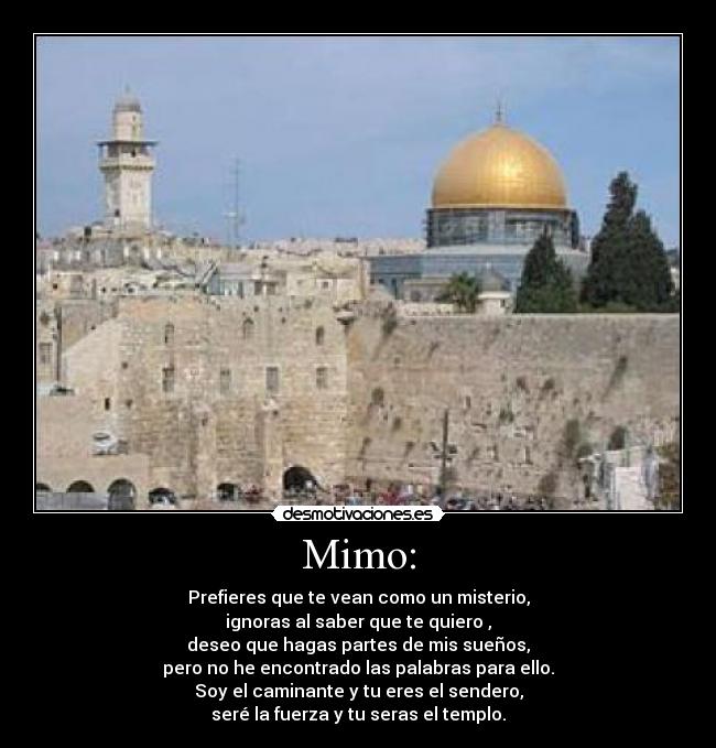 Mimo: - Prefieres que te vean como un misterio,
ignoras al saber que te quiero ,
deseo que hagas partes de mis sueños,
pero no he encontrado las palabras para ello.
Soy el caminante y tu eres el sendero,
seré la fuerza y tu seras el templo.
