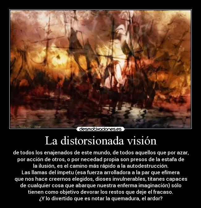 La distorsionada visión - de todos los enajenados de este mundo, de todos aquellos que por azar,
por acción de otros, o por necedad propia son presos de la estafa de
la ilusión, es el camino más rápido a la autodestrucción.
Las llamas del ímpetu (esa fuerza arrolladora a la par que efímera
que nos hace creernos elegidos, dioses invulnerables, titanes capaces
de cualquier cosa que abarque nuestra enferma imaginación) sólo
tienen como objetivo devorar los restos que deje el fracaso.
¿Y lo divertido que es notar la quemadura, el ardor?