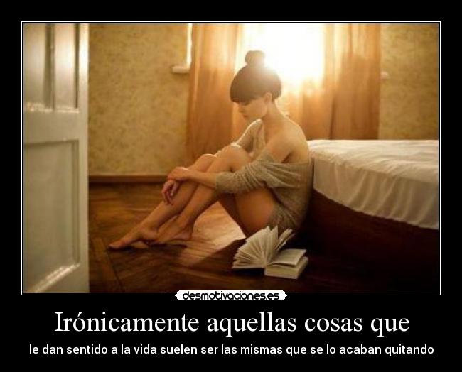 Irónicamente aquellas cosas que - le dan sentido a la vida suelen ser las mismas que se lo acaban quitando