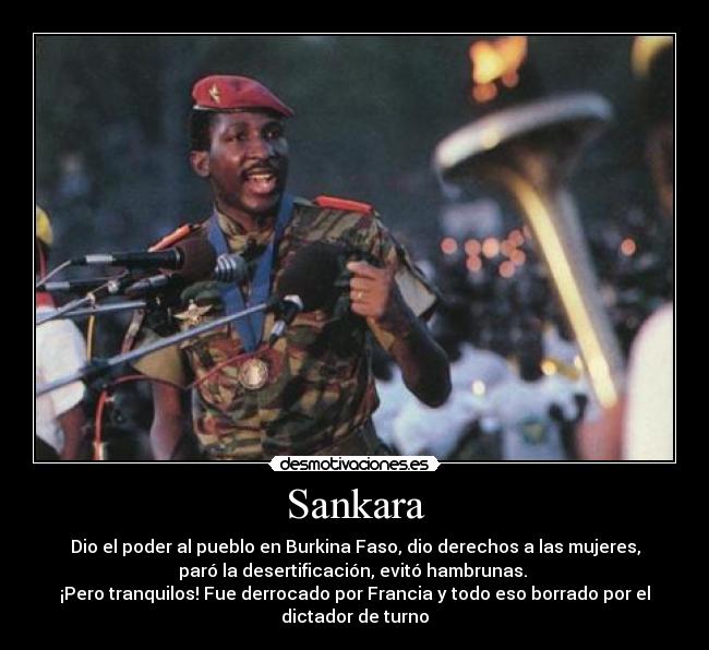 Sankara - Dio el poder al pueblo en Burkina Faso, dio derechos a las mujeres,
paró la desertificación, evitó hambrunas. 
¡Pero tranquilos! Fue derrocado por Francia y todo eso borrado por el
dictador de turno