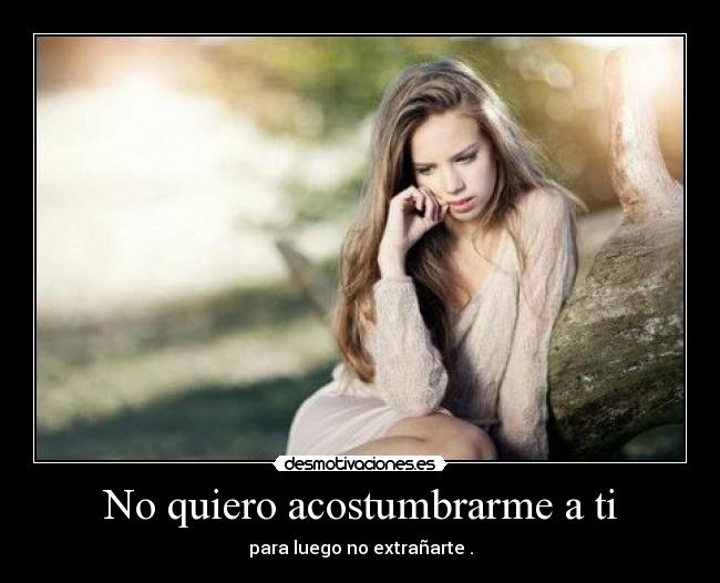 No quiero acostumbrarme a ti - para luego no extrañarte .