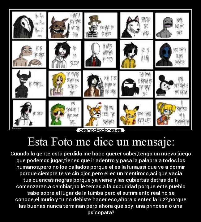 Esta Foto me dice un mensaje: - Cuando la gente esta perdida me hace querer saber,tengo un nuevo juego
que podemos jugar,tienes que ir adentro y pasa la palabra a todos los
humanos,pero no los callados porque el es la furia,asi que ve a dormir
porque siempre te ve sin ojos,pero el es un mentiroso,asi que vacia
tus cuencas negras porque ya viene y las cubiertas detras de ti
comenzaran a cambiar,no le temas a la oscuridad porque este pueblo
sabe sobre el lugar de la tumba pero el sufrimiento real no se
conoce,el murio y tu no debiste hacer eso,ahora sientes la luz?,porque
las buenas nunca terminan pero ahora que soy: una princesa o una
psicopata?
