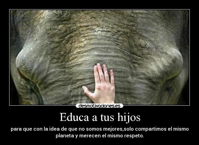 Educa a tus hijos - para que con la idea de que no somos mejores,solo compartimos el mismo
planeta y merecen el mismo respeto.