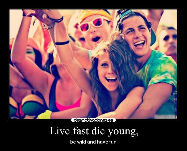 Live fast die young, - be wild and have fun.