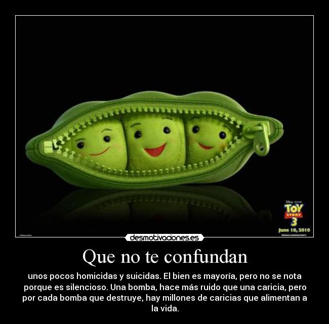 Que no te confundan - unos pocos homicidas y suicidas. El bien es mayoría, pero no se nota
porque es silencioso. Una bomba, hace más ruido que una caricia, pero
por cada bomba que destruye, hay millones de caricias que alimentan a
la vida.