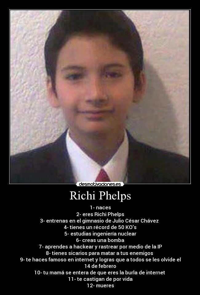 Richi Phelps - 1- naces
2- eres Richi Phelps
3- entrenas en el gimnasio de Julio César Chávez 
4- tienes un récord de 50 KOs
5- estudias ingeniería nuclear
6- creas una bomba
7- aprendes a hackear y rastrear por medio de la IP
8- tienes sicarios para matar a tus enemigos 
9- te haces famoso en internet y logras que a todos se les olvide el 14 de febrero
10- tu mamá se entera de que eres la burla de internet 
11- te castigan de por vida
12- mueres