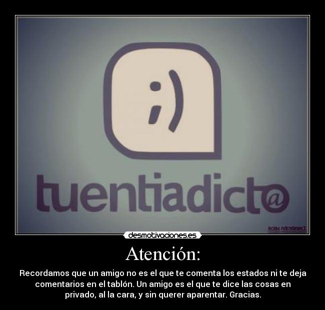 Atención: - Recordamos que un amigo no es el que te comenta los estados ni te deja
comentarios en el tablón. Un amigo es el que te dice las cosas en
privado, al la cara, y sin querer aparentar. Gracias.