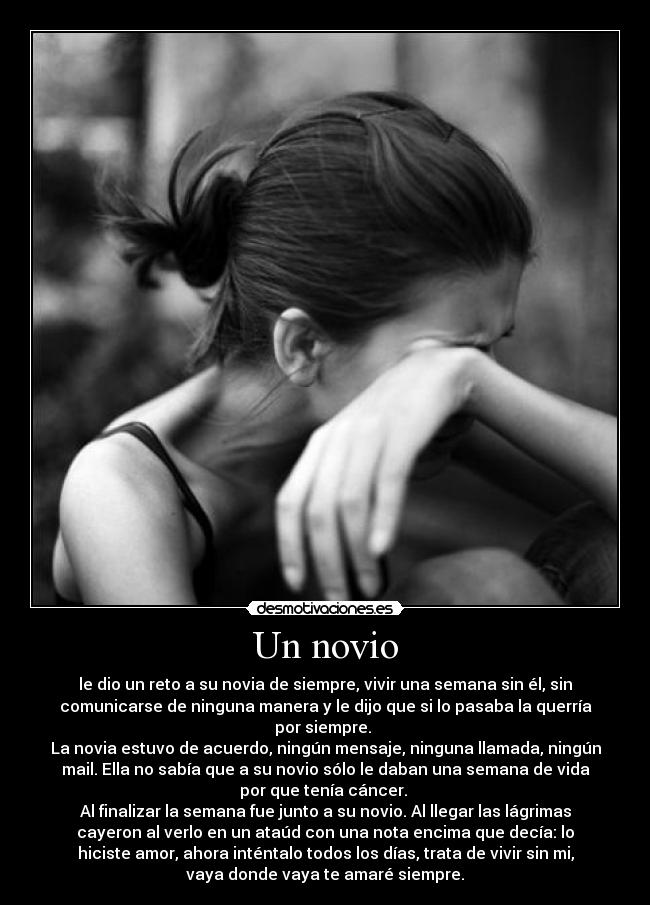 Un novio - le dio un reto a su novia de siempre, vivir una semana sin él, sin
comunicarse de ninguna manera y le dijo que si lo pasaba la querría
por siempre.
La novia estuvo de acuerdo, ningún mensaje, ninguna llamada, ningún
mail. Ella no sabía que a su novio sólo le daban una semana de vida
por que tenía cáncer.
Al finalizar la semana fue junto a su novio. Al llegar las lágrimas
cayeron al verlo en un ataúd con una nota encima que decía: lo
hiciste amor, ahora inténtalo todos los días, trata de vivir sin mi,
vaya donde vaya te amaré siempre.