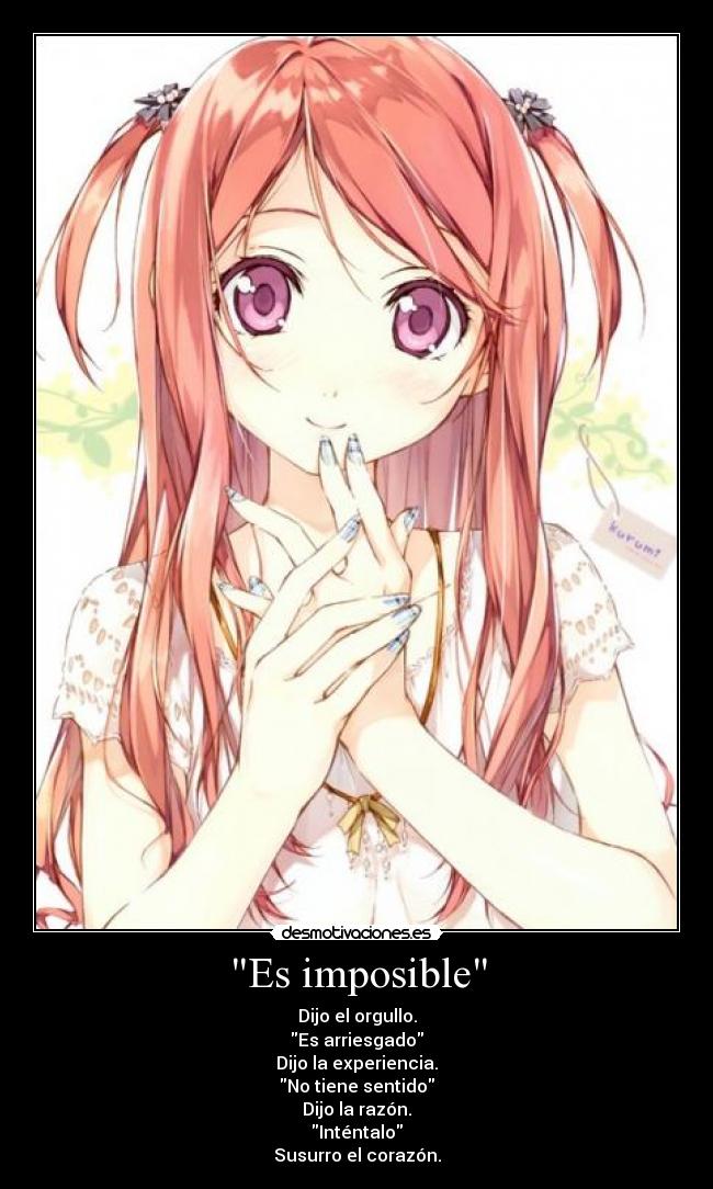 Es imposible - Dijo el orgullo.
Es arriesgado
Dijo la experiencia.
No tiene sentido
Dijo la razón.
Inténtalo
Susurro el corazón.