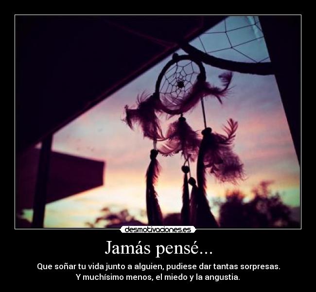 Jamás pensé... - Que soñar tu vida junto a alguien, pudiese dar tantas sorpresas.
Y muchísimo menos, el miedo y la angustia.