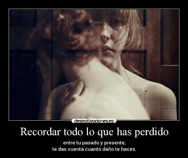 Recordar todo lo que has perdido - entre tu pasado y presente,
te das cuenta cuanto daño te haces.