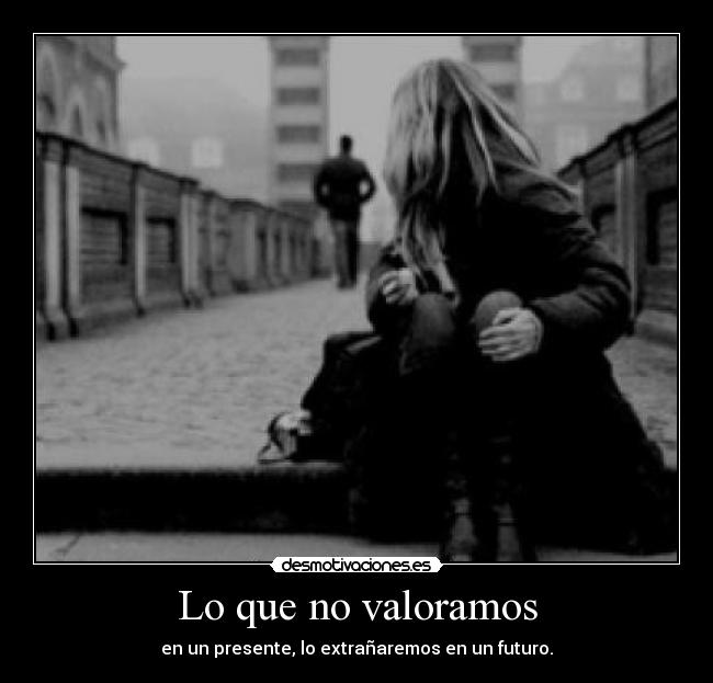 Lo que no valoramos - en un presente, lo extrañaremos en un futuro.