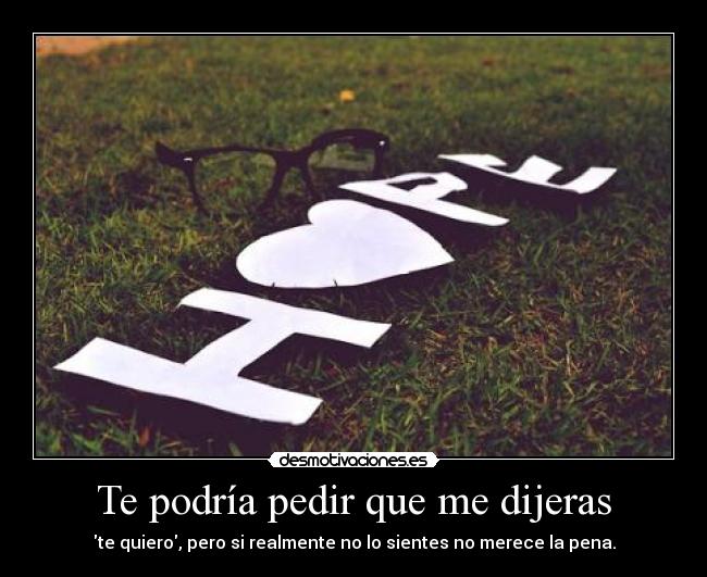 Te podría pedir que me dijeras - te quiero, pero si realmente no lo sientes no merece la pena.
