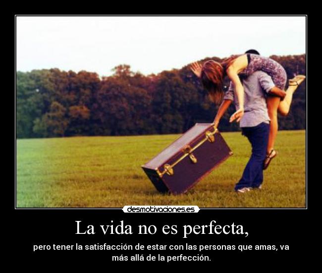 La vida no es perfecta, - pero tener la satisfacción de estar con las personas que amas, va
más allá de la perfección.
