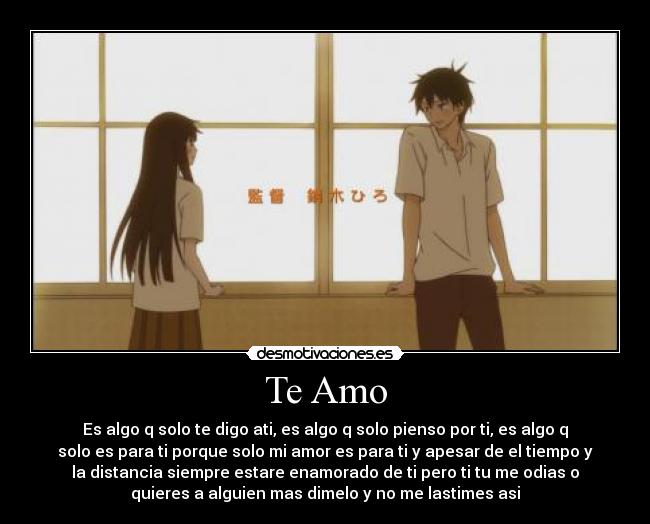Te Amo - Es algo q solo te digo ati, es algo q solo pienso por ti, es algo q
solo es para ti porque solo mi amor es para ti y apesar de el tiempo y
la distancia siempre estare enamorado de ti pero ti tu me odias o
quieres a alguien mas dimelo y no me lastimes asi