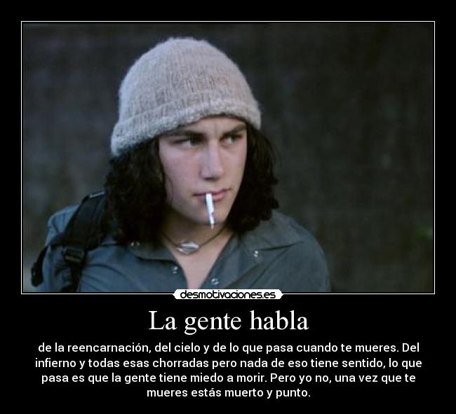 La gente habla - de la reencarnación, del cielo y de lo que pasa cuando te mueres. Del
infierno y todas esas chorradas pero nada de eso tiene sentido, lo que
pasa es que la gente tiene miedo a morir. Pero yo no, una vez que te
mueres estás muerto y punto.