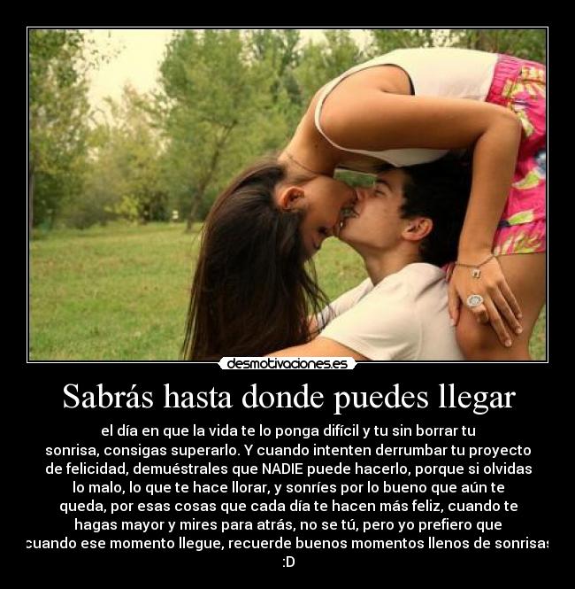 Sabrás hasta donde puedes llegar - el día en que la vida te lo ponga difícil y tu sin borrar tu
sonrisa, consigas superarlo. Y cuando intenten derrumbar tu proyecto
de felicidad, demuéstrales que NADIE puede hacerlo, porque si olvidas
lo malo, lo que te hace llorar, y sonríes por lo bueno que aún te
queda, por esas cosas que cada día te hacen más feliz, cuando te
hagas mayor y mires para atrás, no se tú, pero yo prefiero que
cuando ese momento llegue, recuerde buenos momentos llenos de sonrisas
:D