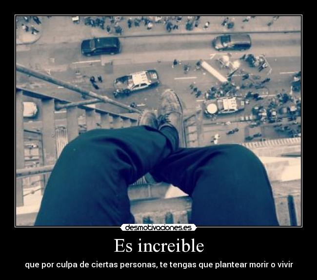 Es increible - que por culpa de ciertas personas, te tengas que plantear morir o vivir