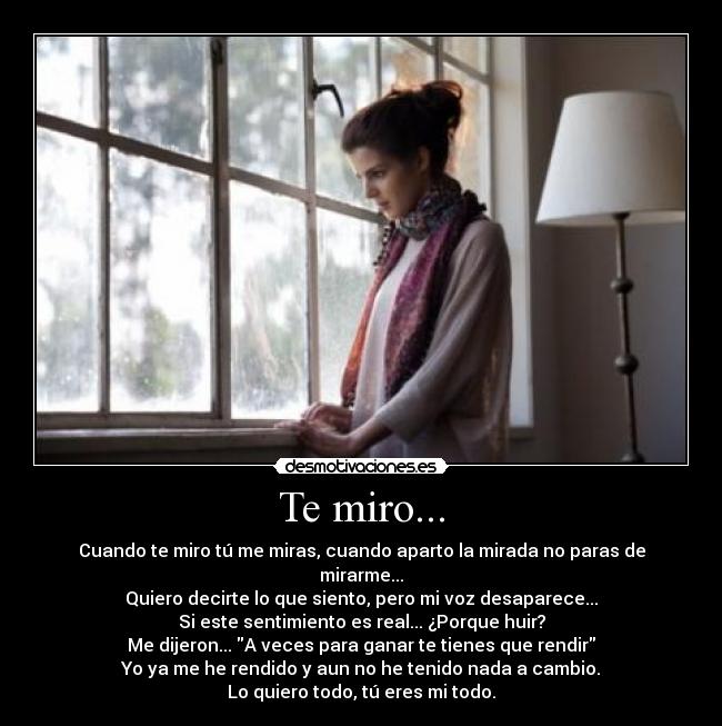 Te miro... - Cuando te miro tú me miras, cuando aparto la mirada no paras de mirarme...
Quiero decirte lo que siento, pero mi voz desaparece...
Si este sentimiento es real... ¿Porque huir?
Me dijeron... A veces para ganar te tienes que rendir
Yo ya me he rendido y aun no he tenido nada a cambio.
Lo quiero todo, tú eres mi todo.