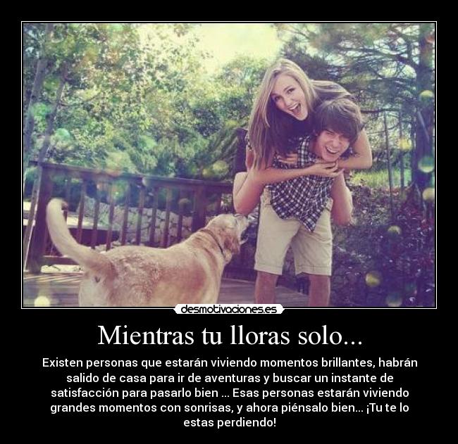 Mientras tu lloras solo... - Existen personas que estarán viviendo momentos brillantes, habrán
salido de casa para ir de aventuras y buscar un instante de
satisfacción para pasarlo bien ... Esas personas estarán viviendo
grandes momentos con sonrisas, y ahora piénsalo bien... ¡Tu te lo
estas perdiendo!