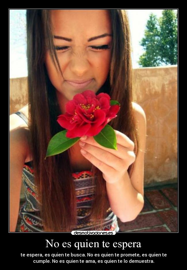 No es quien te espera - te espera, es quien te busca. No es quien te promete, es quien te
cumple. No es quien te ama, es quien te lo demuestra.