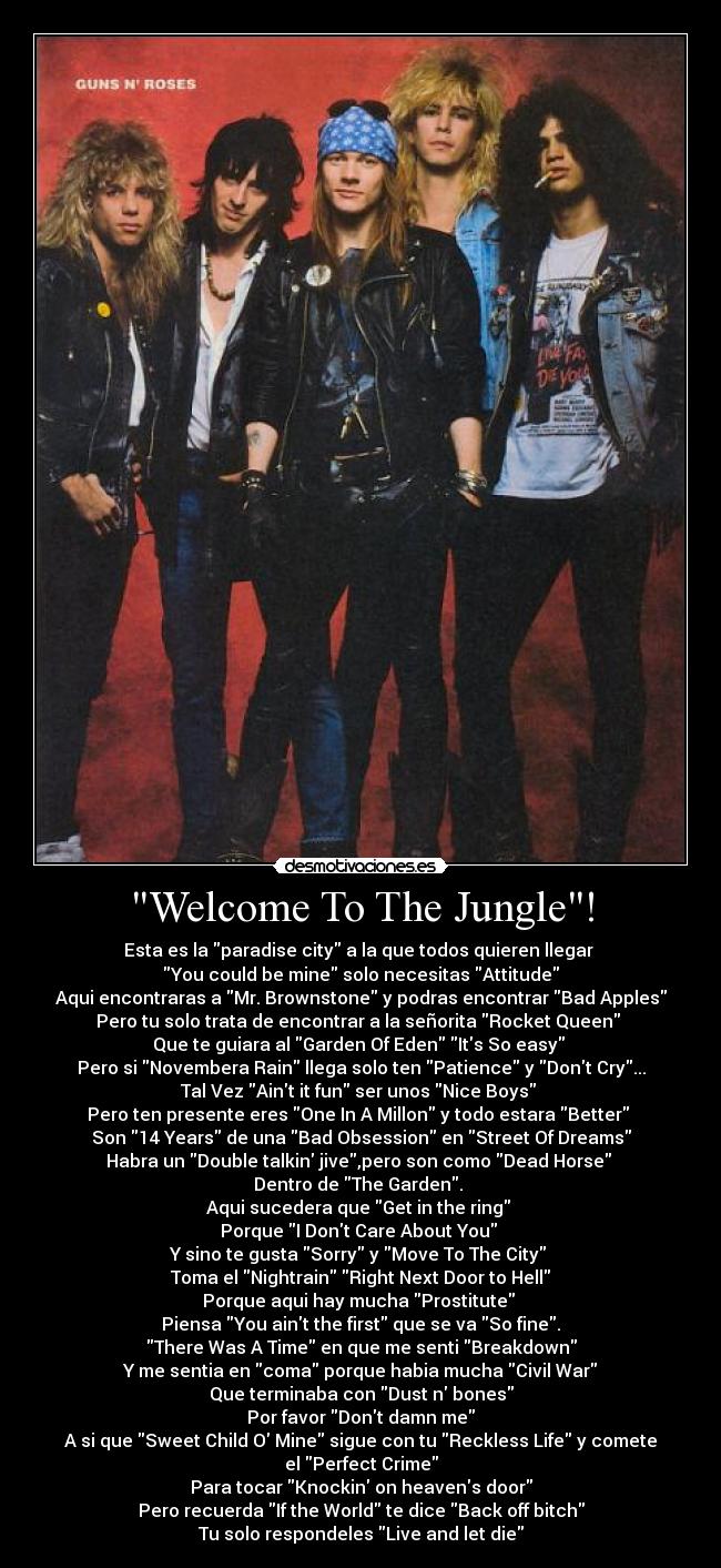 Welcome To The Jungle! - Esta es la paradise city a la que todos quieren llegar
You could be mine solo necesitas Attitude
Aqui encontraras a Mr. Brownstone y podras encontrar Bad Apples
Pero tu solo trata de encontrar a la señorita Rocket Queen
Que te guiara al Garden Of Eden Its So easy
Pero si Novembera Rain llega solo ten Patience y Dont Cry...
Tal Vez Aint it fun ser unos Nice Boys
Pero ten presente eres One In A Millon y todo estara Better
Son 14 Years de una Bad Obsession en Street Of Dreams
Habra un Double talkin jive,pero son como Dead Horse
Dentro de The Garden.
Aqui sucedera que Get in the ring
Porque I Dont Care About You
Y sino te gusta Sorry y Move To The City
Toma el Nightrain Right Next Door to Hell
Porque aqui hay mucha Prostitute
Piensa You aint the first que se va So fine.
There Was A Time en que me senti Breakdown
Y me sentia en coma porque habia mucha Civil War
Que terminaba con Dust n bones
Por favor Dont damn me
A si que Sweet Child O Mine sigue con tu Reckless Life y comete
el Perfect Crime
Para tocar Knockin on heavens door
Pero recuerda If the World te dice Back off bitch
Tu solo respondeles Live and let die