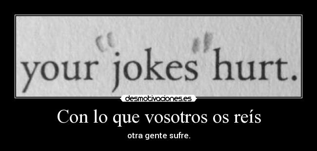 Con lo que vosotros os reís - otra gente sufre.