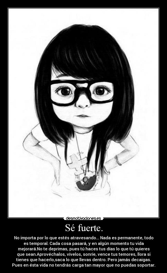 Sé fuerte. - No importa por lo que estés atravesando... Nada es permanente, todo
es temporal. Cada cosa pasará, y en algún momento tu vida
mejorará.No te deprimas, pues tú haces tus días lo que tú quieres
que sean.Aprovéchalos, vívelos, sonríe, vence tus temores, llora si
tienes que hacerlo,saca lo que llevas dentro. Pero jamás decaigas.
Pues en ésta vida no tendrás carga tan mayor que no puedas soportar.