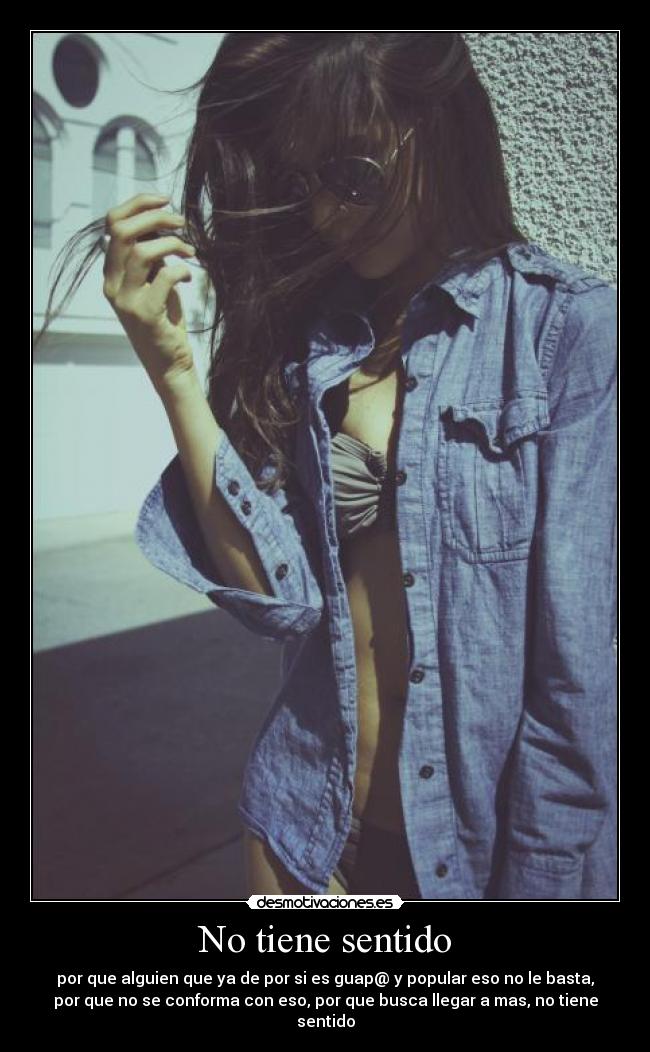No tiene sentido - por que alguien que ya de por si es guap@ y popular eso no le basta,
por que no se conforma con eso, por que busca llegar a mas, no tiene
sentido