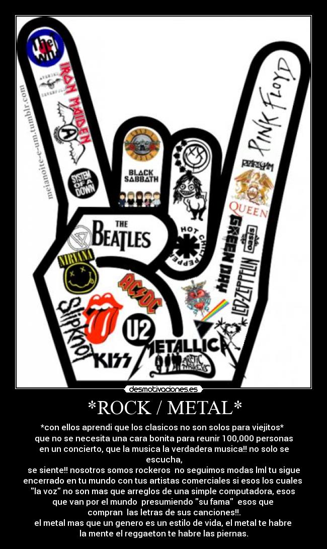 *ROCK / METAL* - *con ellos aprendi que los clasicos no son solos para viejitos* 
que no se necesita una cara bonita para reunir 100,000 personas
en un concierto, que la musica la verdadera musica!! no solo se
escucha,
se siente!! nosotros somos rockeros  no seguimos modas lml tu sigue
encerrado en tu mundo con tus artistas comerciales si esos los cuales 
la voz no son mas que arreglos de una simple computadora, esos 
que van por el mundo  presumiendo su fama  esos que 
compran  las letras de sus canciones!!.
el metal mas que un genero es un estilo de vida, el metal te habre 
la mente el reggaeton te habre las piernas.