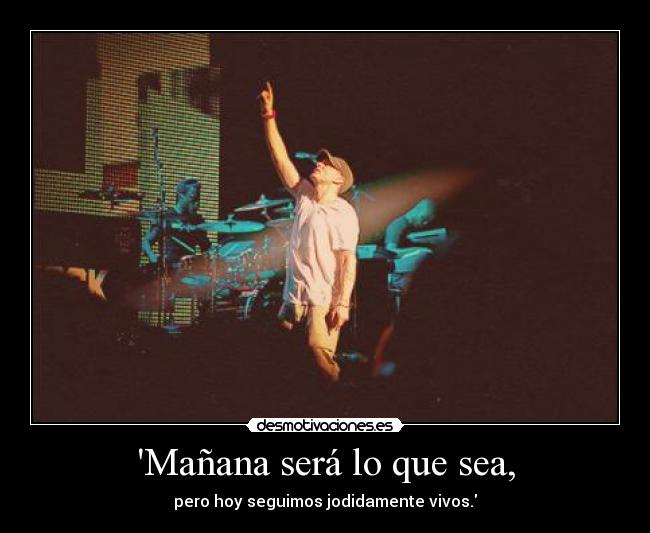 Mañana será lo que sea, - pero hoy seguimos jodidamente vivos.