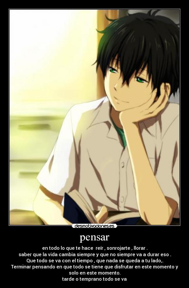 pensar - en todo lo que te hace reír , sonrojarte , llorar .
saber que la vida cambia siempre y que no siempre va a durar eso .
Que todo se va con el tiempo , que nada se queda a tu lado,.
Terminar pensando en que todo se tiene que disfrutar en este momento y
solo en este momento.
tarde o temprano todo se va
