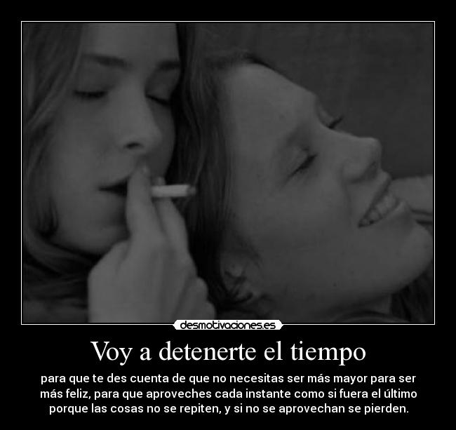 Voy a detenerte el tiempo - para que te des cuenta de que no necesitas ser más mayor para ser
más feliz, para que aproveches cada instante como si fuera el último
porque las cosas no se repiten, y si no se aprovechan se pierden.