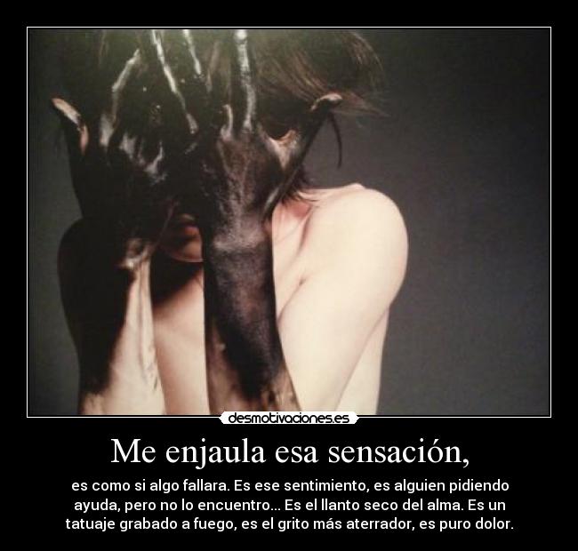 Me enjaula esa sensación, - es como si algo fallara. Es ese sentimiento, es alguien pidiendo
ayuda, pero no lo encuentro... Es el llanto seco del alma. Es un
tatuaje grabado a fuego, es el grito más aterrador, es puro dolor.