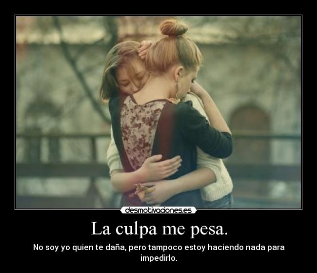 La culpa me pesa. - No soy yo quien te daña, pero tampoco estoy haciendo nada para impedirlo.