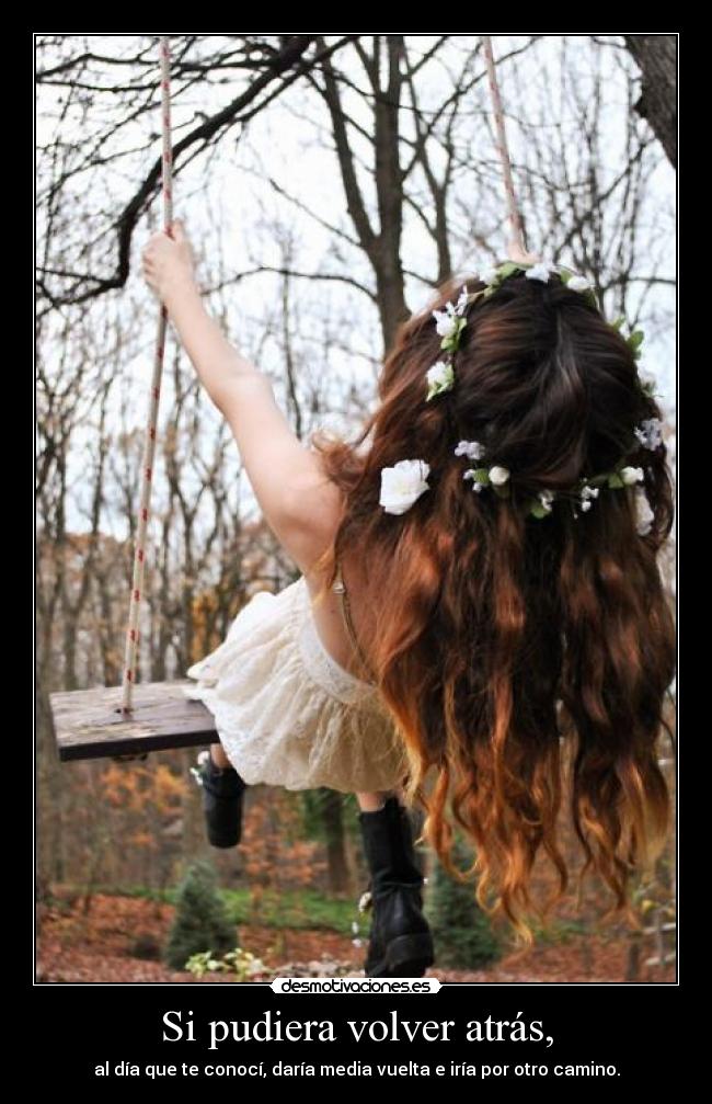 Si pudiera volver atrás, - al día que te conocí, daría media vuelta e iría por otro camino.