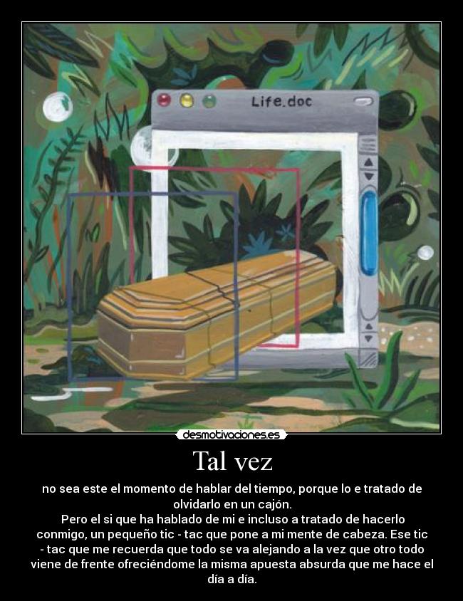 Tal vez - no sea este el momento de hablar del tiempo, porque lo e tratado de
olvidarlo en un cajón.
Pero el si que ha hablado de mi e incluso a tratado de hacerlo
conmigo, un pequeño tic - tac que pone a mi mente de cabeza. Ese tic
- tac que me recuerda que todo se va alejando a la vez que otro todo
viene de frente ofreciéndome la misma apuesta absurda que me hace el
día a día.