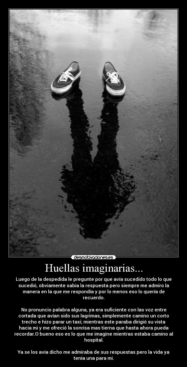 Huellas imaginarias... - Luego de la despedida le pregunte por que avía sucedido todo lo que
sucedió, obviamente sabia la respuesta pero siempre me admiro la
manera en la que me respondía y por lo menos eso lo quería de
recuerdo.
No pronuncio palabra alguna, ya era suficiente con las voz entre
cortada que avían sido sus lagrimas, simplemente camino un corto
trecho e hizo parar un taxi; mientras este paraba dirigió su vista
hacia mi y me ofreció la sonrisa mas tierna que hasta ahora pueda
recordar.O bueno eso es lo que me imagine mientras estaba camino al
hospital.
Ya se los avía dicho me admiraba de sus respuestas pero la vida ya
tenia una para mi.