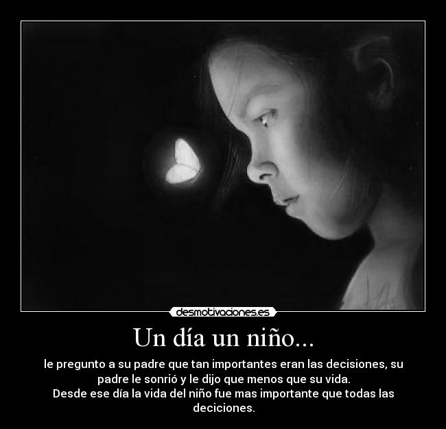 Un día un niño... - le pregunto a su padre que tan importantes eran las decisiones, su
padre le sonrió y le dijo que menos que su vida.
Desde ese día la vida del niño fue mas importante que todas las
deciciones.