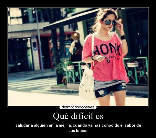 Qué difícil es - saludar a alguien en la mejilla, cuando ya haz conocido el sabor de sus labios.