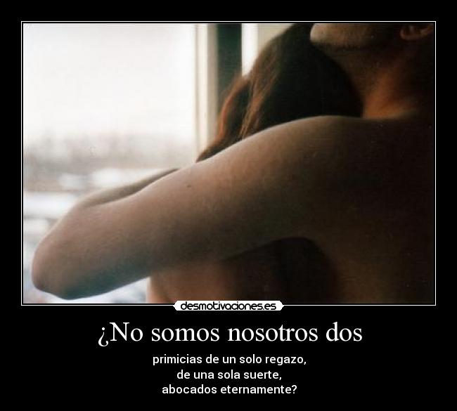 ¿No somos nosotros dos - primicias de un solo regazo,
de una sola suerte,
abocados eternamente?