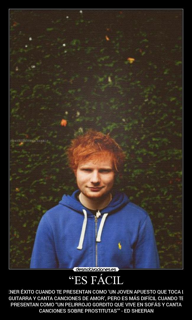 “ES FÁCIL - TENER ÉXITO CUANDO TE PRESENTAN COMO ‘UN JOVEN APUESTO QUE TOCA LA
GUITARRA Y CANTA CANCIONES DE AMOR’, PERO ES MÁS DIFÍCIL CUANDO TE
PRESENTAN COMO “UN PELIRROJO GORDITO QUE VIVE EN SOFÁS Y CANTA
CANCIONES SOBRE PROSTITUTAS’” - ED SHEERAN