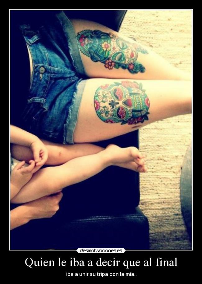 Quien le iba a decir que al final - iba a unir su tripa con la mía..