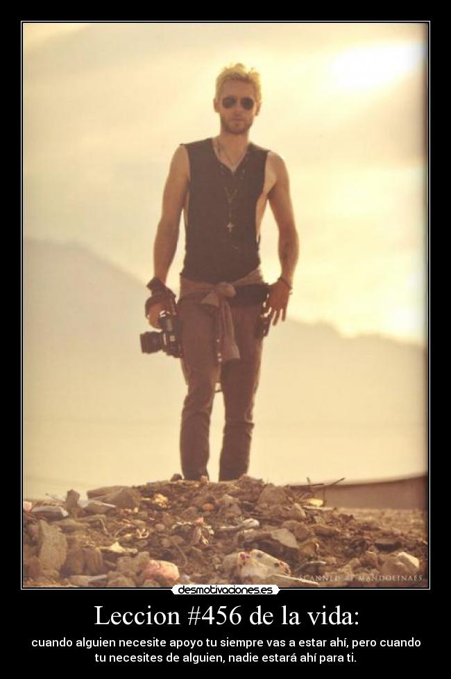 Leccion #456 de la vida: - cuando alguien necesite apoyo tu siempre vas a estar ahí, pero cuando
tu necesites de alguien, nadie estará ahí para ti.