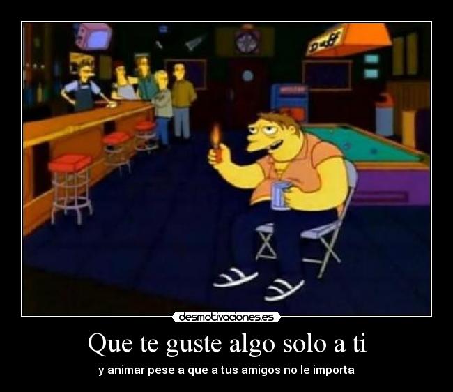 Que te guste algo solo a ti - y animar pese a que a tus amigos no le importa