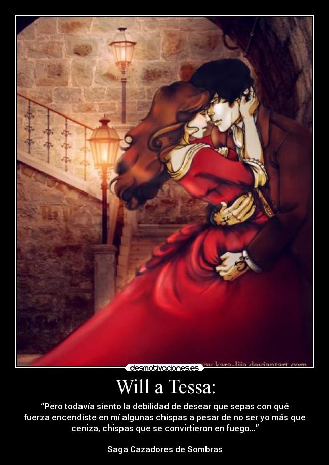 Will a Tessa: - “Pero todavía siento la debilidad de desear que sepas con qué
fuerza encendiste en mí algunas chispas a pesar de no ser yo más que
ceniza, chispas que se convirtieron en fuego…”

Saga Cazadores de Sombras