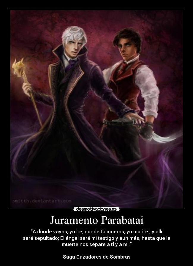 Juramento Parabatai - “A dónde vayas, yo iré, donde tú mueras, yo moriré , y allí
seré sepultado; El ángel será mi testigo y aun más, hasta que la
muerte nos separe a ti y a mi.”

Saga Cazadores de Sombras
