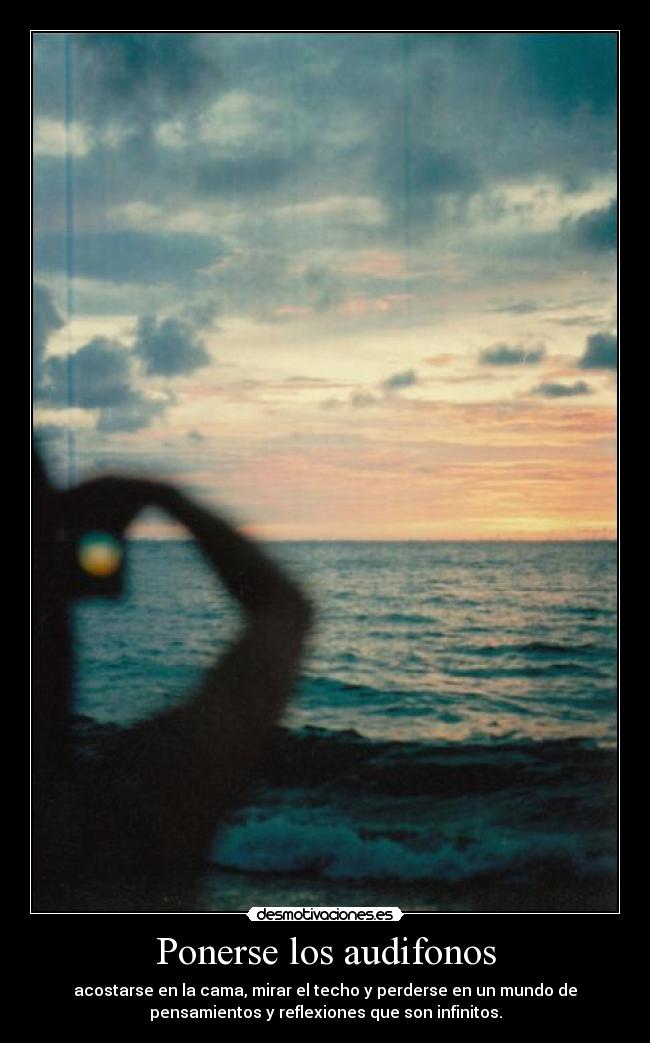 Ponerse los audifonos - acostarse en la cama, mirar el techo y perderse en un mundo de
pensamientos y reflexiones que son infinitos.